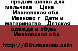 продам шапка для мальчика  › Цена ­ 500 - Ивановская обл., Иваново г. Дети и материнство » Детская одежда и обувь   . Ивановская обл.